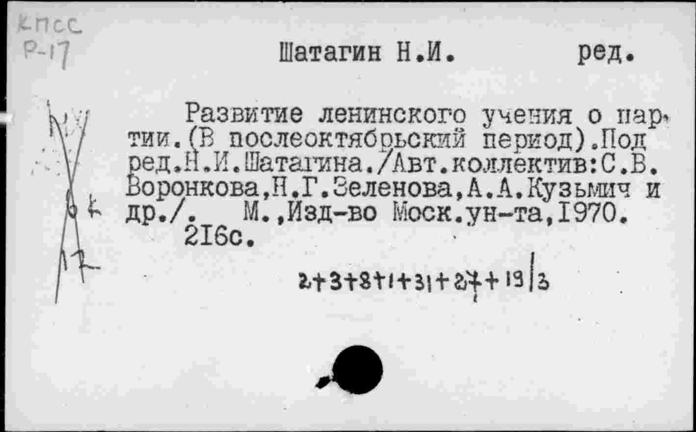 ﻿Шатагин Н.И. ред.
Развитие ленинского учения о пар, тии.(В послеоктябрьский период).Под ред.Н.И.Шаталина./Авт.коллектив: С. В. Воронкова,П.Г.Беленова, А. А.Кузьмич и др./. М.,Изд-во Моск.ун-та,1970.
216с.
13 (ь
I